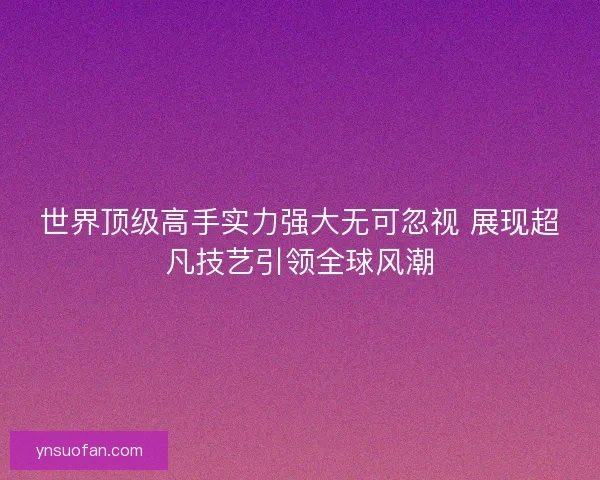 世界顶级高手实力强大无可忽视 展现超凡技艺引领全球风潮
