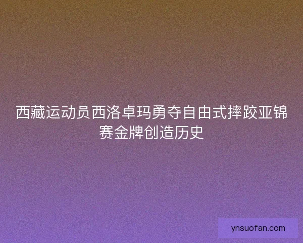 西藏运动员西洛卓玛勇夺自由式摔跤亚锦赛金牌创造历史