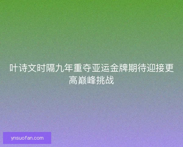 叶诗文时隔九年重夺亚运金牌期待迎接更高巅峰挑战