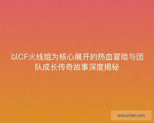 以CF火线姐为核心展开的热血冒险与团队成长传奇故事深度揭秘
