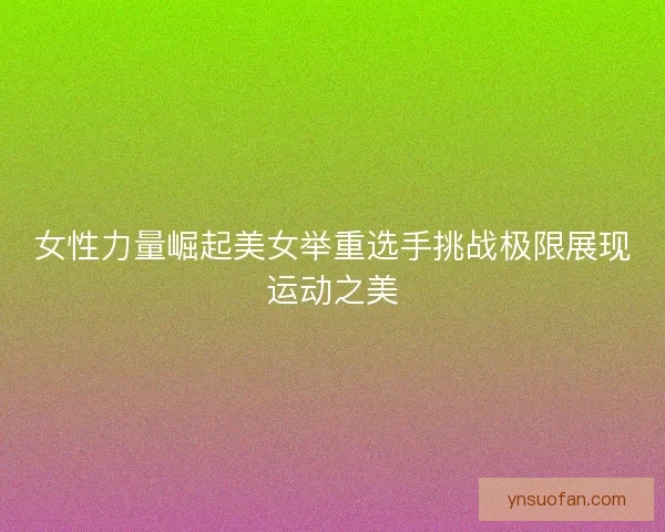 女性力量崛起美女举重选手挑战极限展现运动之美