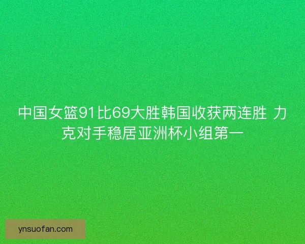 中国女篮91比69大胜韩国收获两连胜 力克对手稳居亚洲杯小组第一