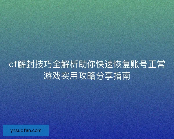 cf解封技巧全解析助你快速恢复账号正常游戏实用攻略分享指南